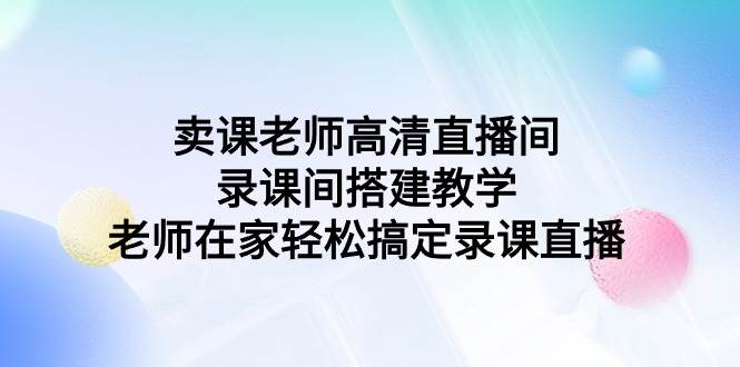 （9314期）卖课老师高清直播间 录课间搭建教学，老师在家轻松搞定录课直播-梓川副业网-中创网、冒泡论坛优质付费教程和副业创业项目大全