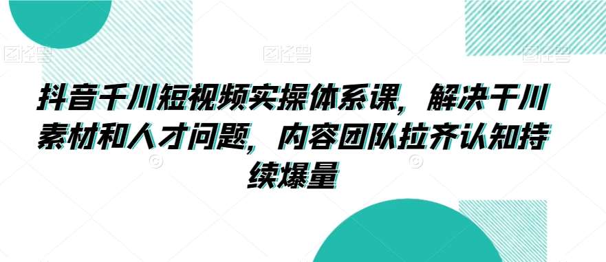 抖音千川短视频实操体系课，解决干川素材和人才问题，内容团队拉齐认知持续爆量-梓川副业网-中创网、冒泡论坛优质付费教程和副业创业项目大全