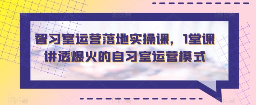 智习室运营落地实操课，1堂课讲透爆火的自习室运营模式-梓川副业网-中创网、冒泡论坛优质付费教程和副业创业项目大全