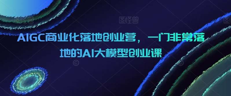 AIGC商业化落地创业营，一门非常落地的AI大模型创业课-梓川副业网-中创网、冒泡论坛优质付费教程和副业创业项目大全