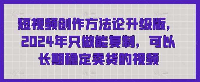 短视频创作方法论升级版，2024年只做能复制，可以长期稳定卖货的视频-梓川副业网-中创网、冒泡论坛优质付费教程和副业创业项目大全