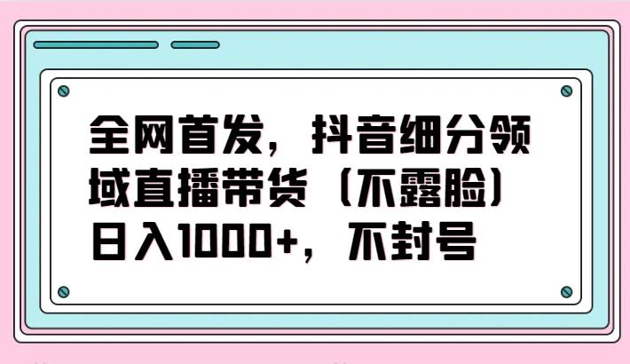 全网首发，抖音细分领域直播带货（不露脸）项目，日入1000+，不封号-梓川副业网-中创网、冒泡论坛优质付费教程和副业创业项目大全