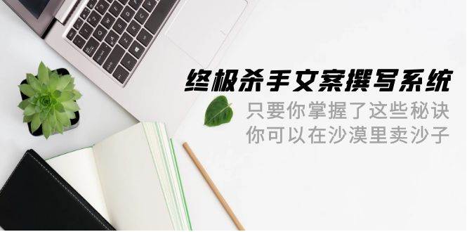 终极 杀手文案-撰写系统 只要你掌握了这些秘诀 你可以在沙漠里卖沙子-42节-梓川副业网-中创网、冒泡论坛优质付费教程和副业创业项目大全