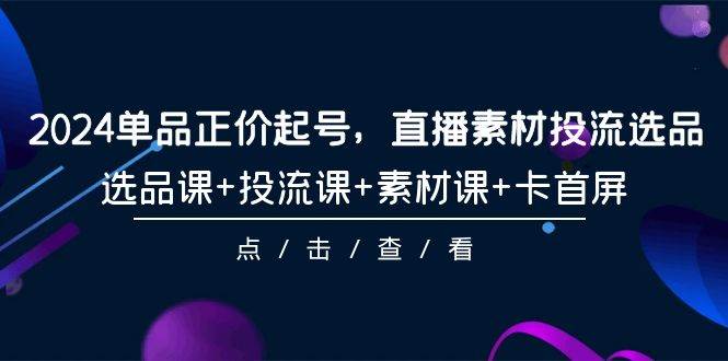 （9718期）2024单品正价起号，直播素材投流选品，选品课+投流课+素材课+卡首屏-101节-梓川副业网-中创网、冒泡论坛优质付费教程和副业创业项目大全