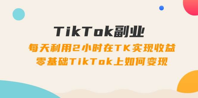 TikTok副业：每天利用2小时在TK实现收益，零基础TikTok上如何变现，34节程-梓川副业网-中创网、冒泡论坛优质付费教程和副业创业项目大全