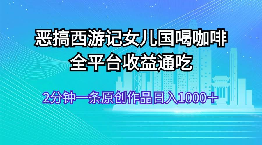 恶搞西游记女儿国喝咖啡 全平台收益通吃 2分钟一条原创作品日入1000＋-梓川副业网-中创网、冒泡论坛优质付费教程和副业创业项目大全